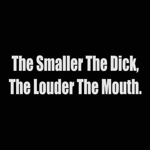 the smaller the dick the louder the mouth